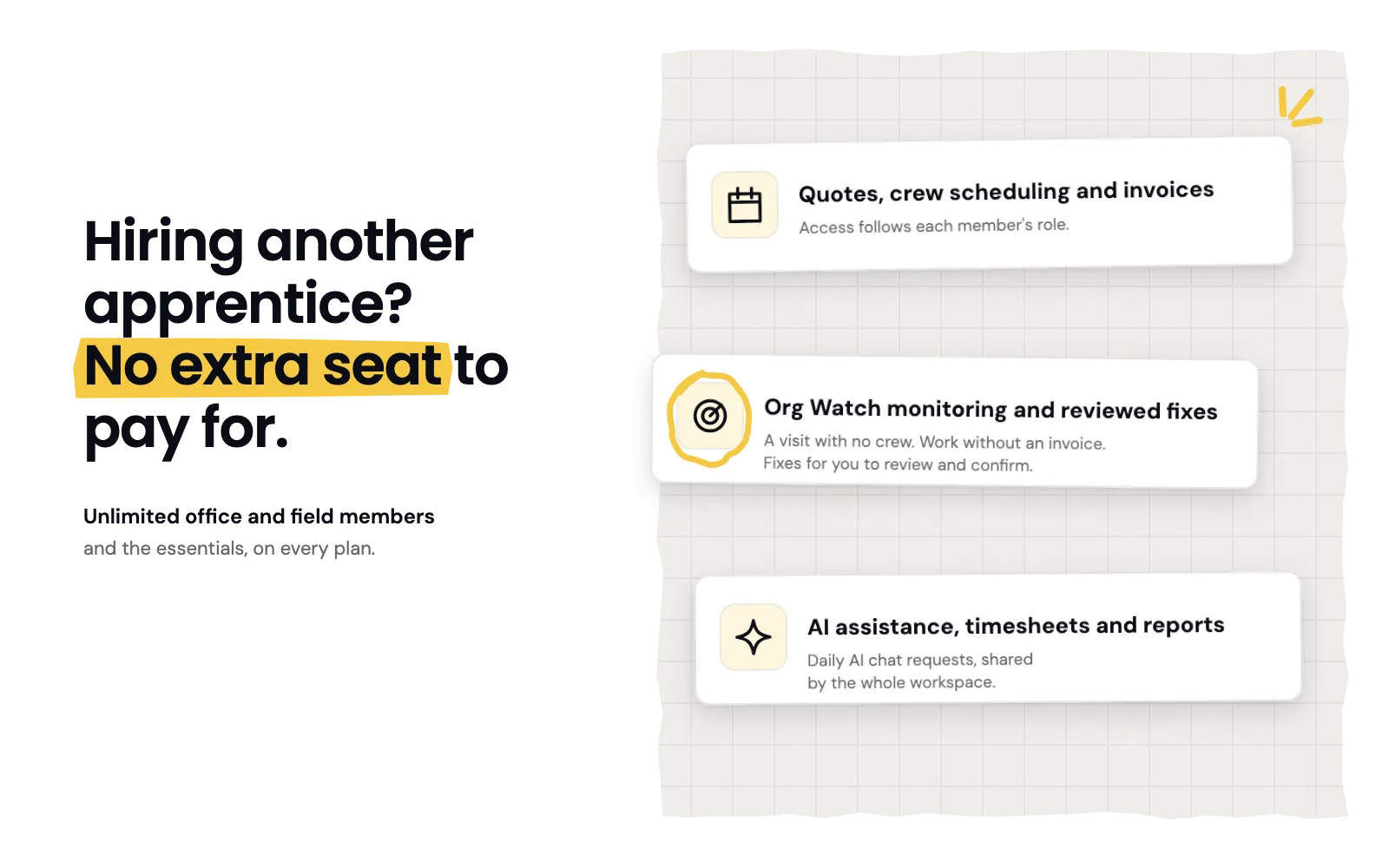 No extra seat to pay for when you hire another apprentice: unlimited office and field members and the essentials on every plan, including quotes, crew scheduling and invoices, Org Watch, and AI assistance, timesheets and reports.